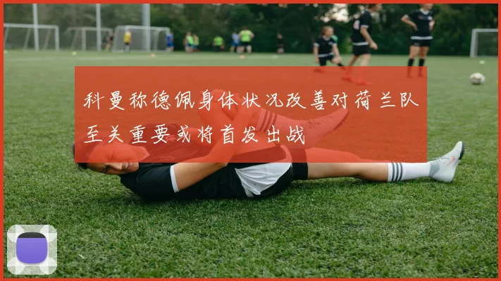 科曼称德佩身体状况改善对荷兰队至关重要或将首发出战