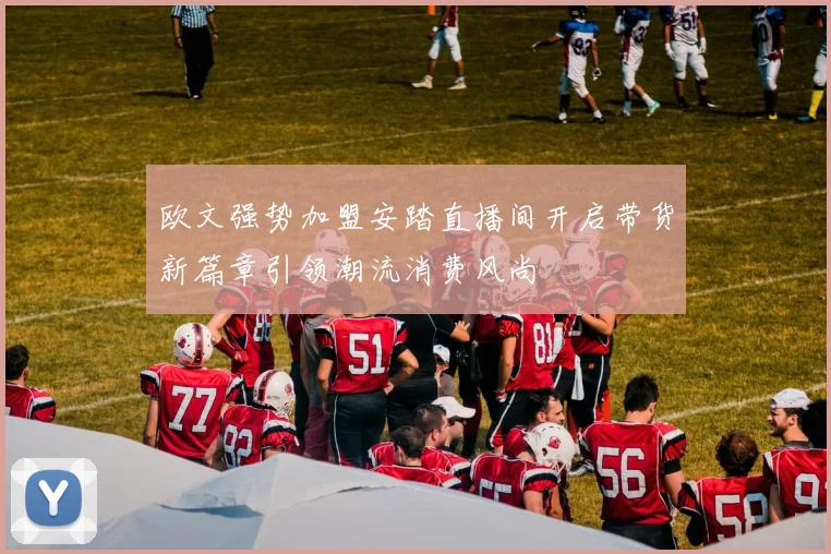 欧文强势加盟安踏直播间开启带货新篇章引领潮流消费风尚