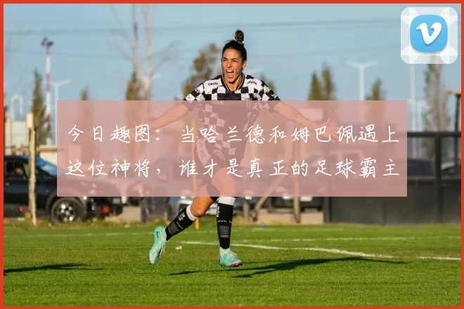 今日趣图：当哈兰德和姆巴佩遇上这位神将，谁才是真正的足球霸主