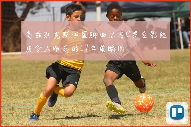 乌兹别克斯坦国脚回忆与C罗合影经历令人难忘的17年前瞬间