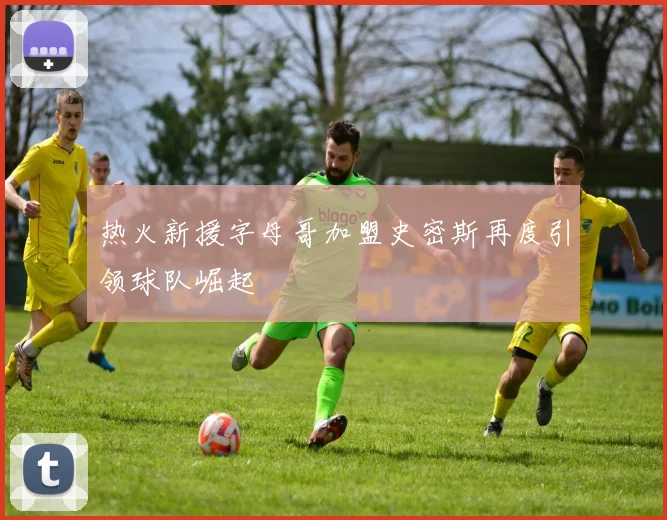 热火新援字母哥加盟史密斯再度引领球队崛起