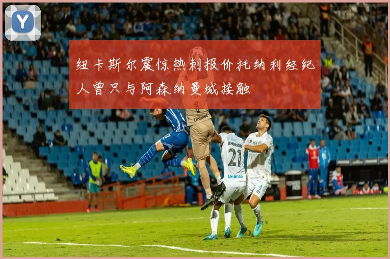 纽卡斯尔震惊热刺报价托纳利经纪人曾只与阿森纳曼城接触