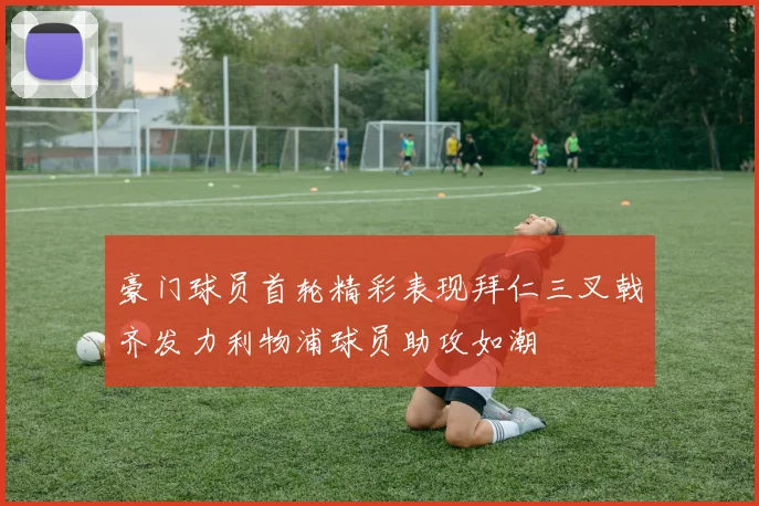 豪门球员首轮精彩表现拜仁三叉戟齐发力利物浦球员助攻如潮