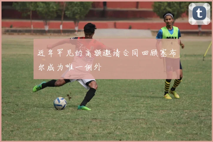 近年罕见的高额邀请合同回顾塞布尔成为唯一例外