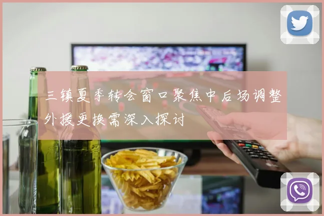 三镇夏季转会窗口聚焦中后场调整外援更换需深入探讨