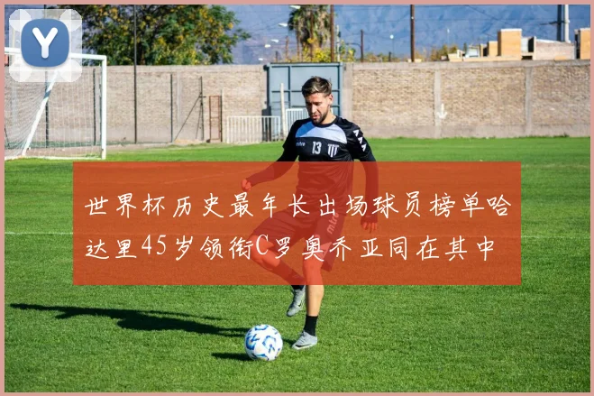 世界杯历史最年长出场球员榜单哈达里45岁领衔C罗奥乔亚同在其中