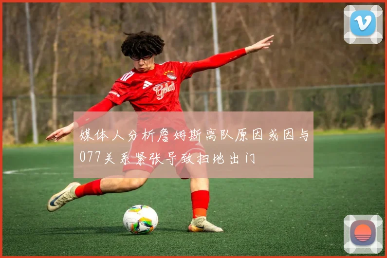 媒体人分析詹姆斯离队原因或因与077关系紧张导致扫地出门