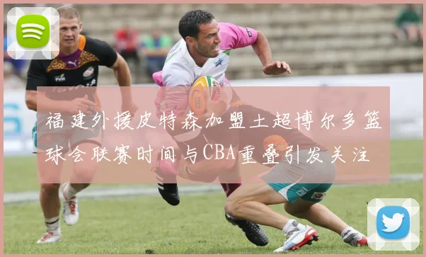 福建外援皮特森加盟土超博尔多篮球会联赛时间与CBA重叠引发关注