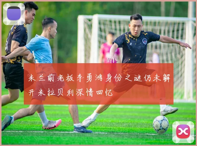 米兰前老板李勇鸿身份之谜仍未解开米拉贝利深情回忆