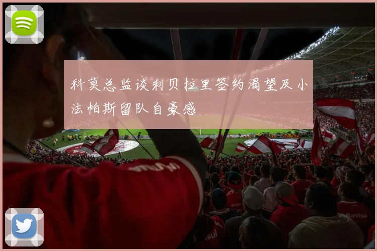 科莫总监谈利贝拉里签约渴望及小法帕斯留队自豪感